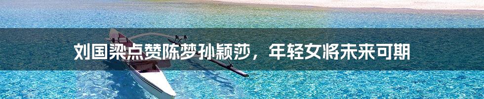 刘国梁点赞陈梦孙颖莎，年轻女将未来可期