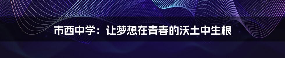 市西中学:让梦想在青春的沃土中生根