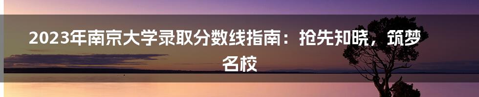2023年南京大学录取分数线指南:抢先知晓,筑梦名校