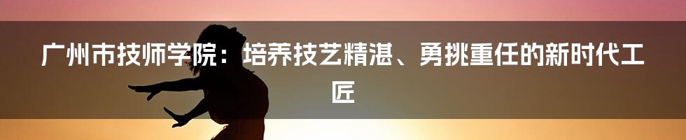 广州市技师学院:培养技艺精湛、勇挑重任的新时代工匠