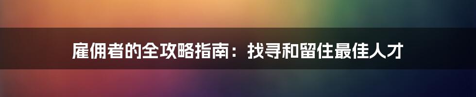 雇佣者的全攻略指南:找寻和留住最佳人才