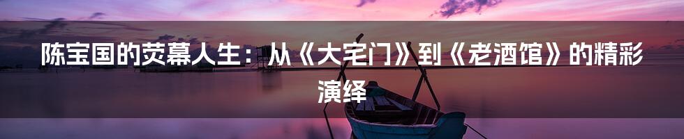 陈宝国的荧幕人生:从《大宅门》到《老酒馆》的精彩演绎