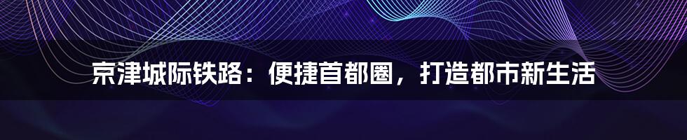 京津城际铁路:便捷首都圈,打造都市新生活