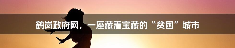 鹤岗政府网,一座藏着宝藏的“贫困”城市