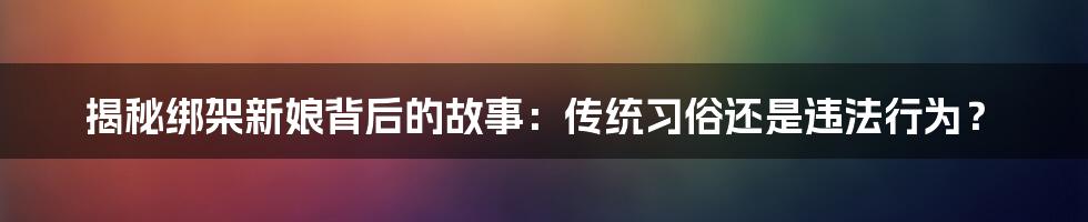 揭秘绑架新娘背后的故事：传统习俗还是违法行为？