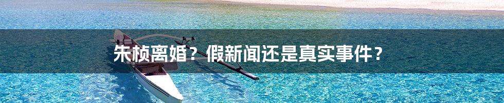 朱桢离婚?假新闻还是真实事件?