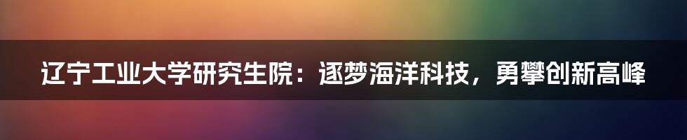 辽宁工业大学研究生院:逐梦海洋科技,勇攀创新高峰