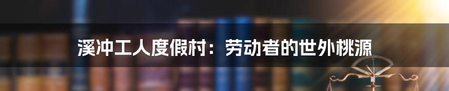溪冲工人度假村:劳动者的世外桃源
