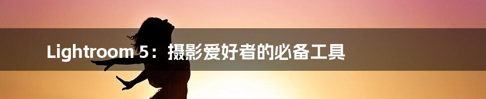 Lightroom 5：摄影爱好者的必备工具