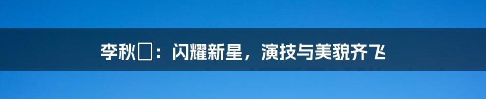 李秋曈:闪耀新星,演技与美貌齐飞
