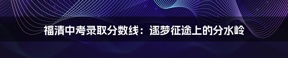 福清中考录取分数线：逐梦征途上的分水岭