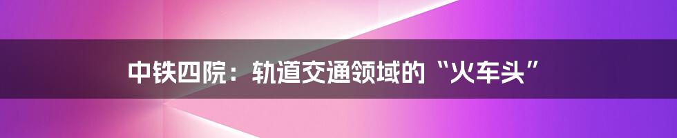 中铁四院：轨道交通领域的“火车头”