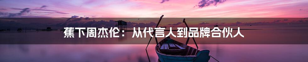 蕉下周杰伦:从代言人到品牌合伙人