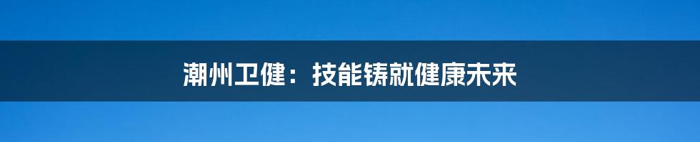 潮州卫健:技能铸就健康未来