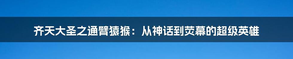 齐天大圣之通臂猿猴:从神话到荧幕的超级英雄