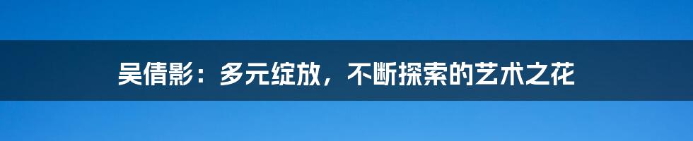 吴倩影：多元绽放，不断探索的艺术之花