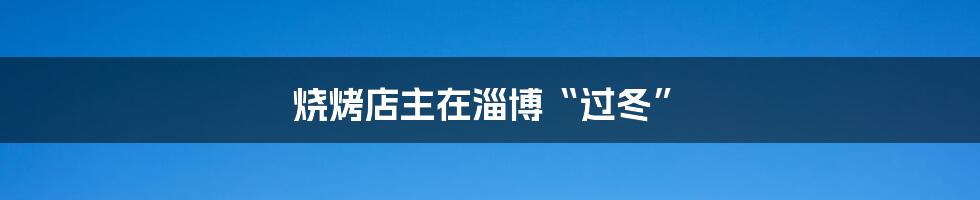 烧烤店主在淄博“过冬”