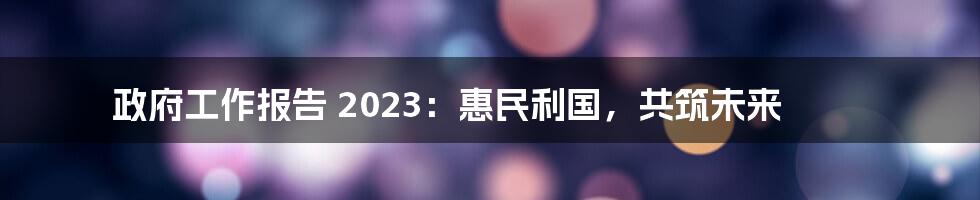 政府工作报告 2023:惠民利国,共筑未来