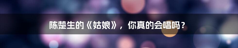 陈楚生的《姑娘》，你真的会唱吗？