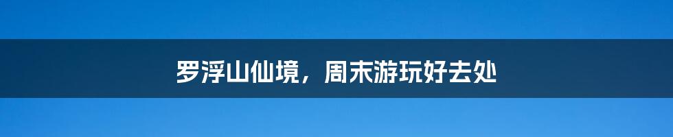 罗浮山仙境,周末游玩好去处