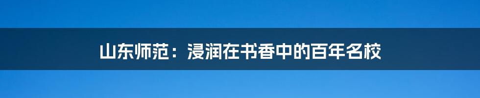 山东师范：浸润在书香中的百年名校