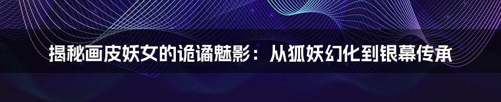 揭秘画皮妖女的诡谲魅影:从狐妖幻化到银幕传承