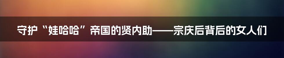 守护“娃哈哈”帝国的贤内助——宗庆后背后的女人们