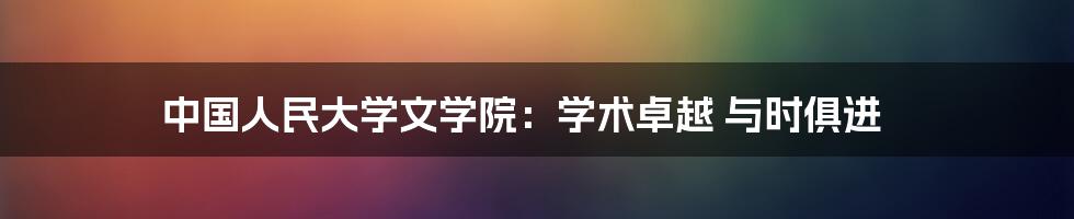 中国人民大学文学院:学术卓越 与时俱进