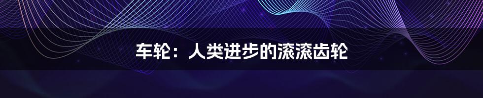 车轮:人类进步的滚滚齿轮