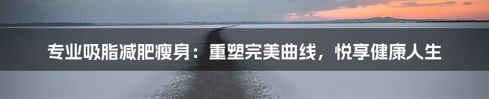 专业吸脂减肥瘦身：重塑完美曲线，悦享健康人生