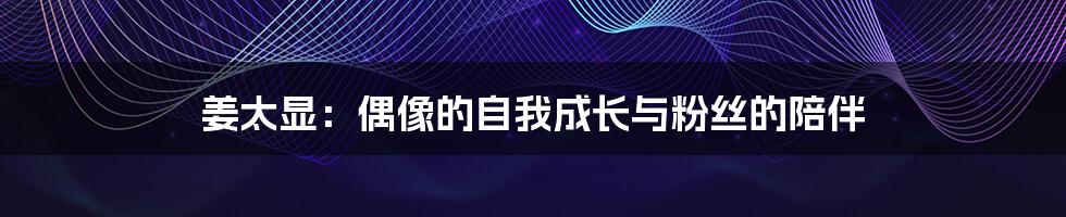姜太显:偶像的自我成长与粉丝的陪伴