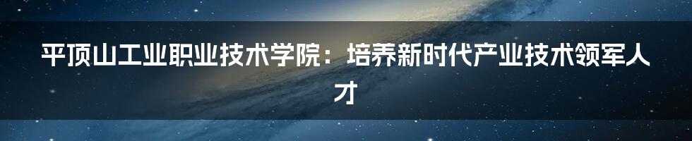 平顶山工业职业技术学院:培养新时代产业技术领军人才