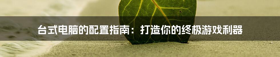 台式电脑的配置指南:打造你的终极游戏利器