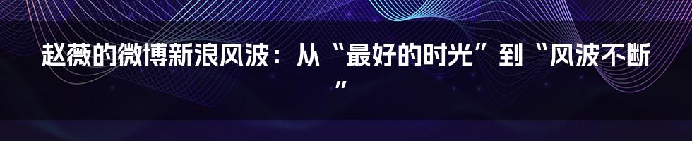 赵薇的微博新浪风波:从“最好的时光”到“风波不断”