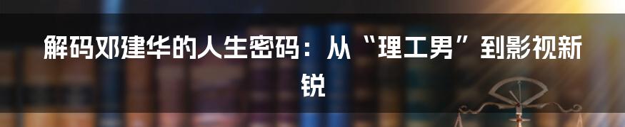 解码邓建华的人生密码：从“理工男”到影视新锐