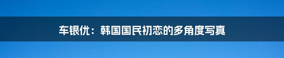 车银优：韩国国民初恋的多角度写真