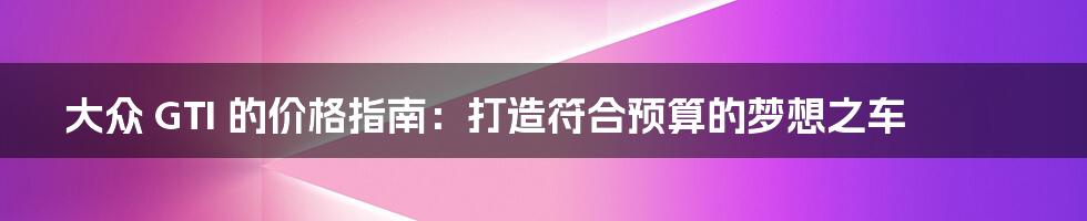 大众 GTI 的价格指南:打造符合预算的梦想之车