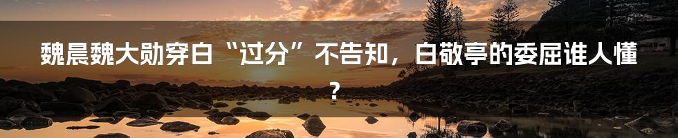 魏晨魏大勋穿白“过分”不告知,白敬亭的委屈谁人懂?