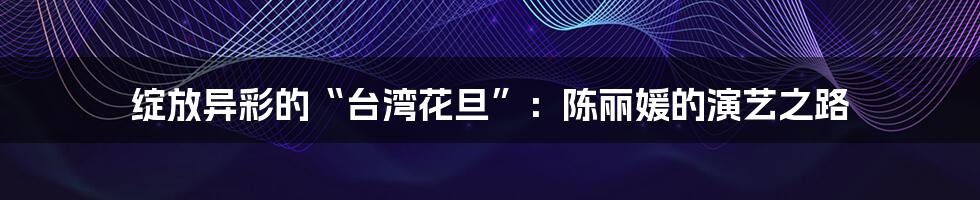 绽放异彩的“台湾花旦”：陈丽媛的演艺之路