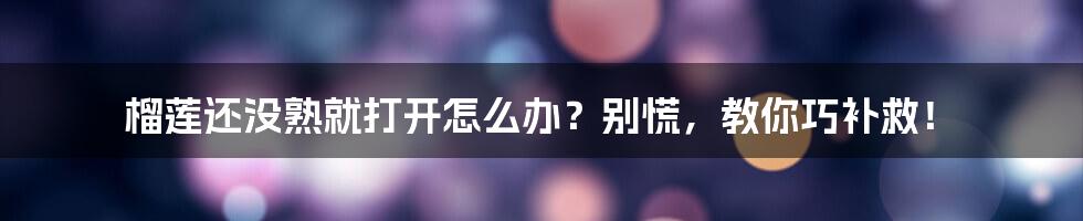 榴莲还没熟就打开怎么办？别慌，教你巧补救！