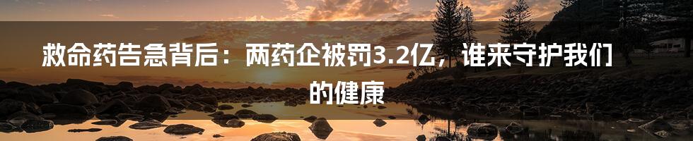 救命药告急背后:两药企被罚3.2亿,谁来守护我们的健康