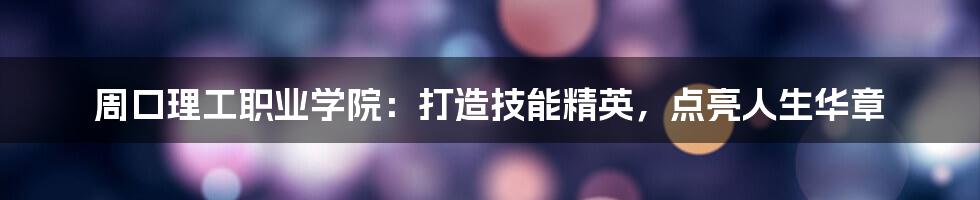 周口理工职业学院：打造技能精英，点亮人生华章