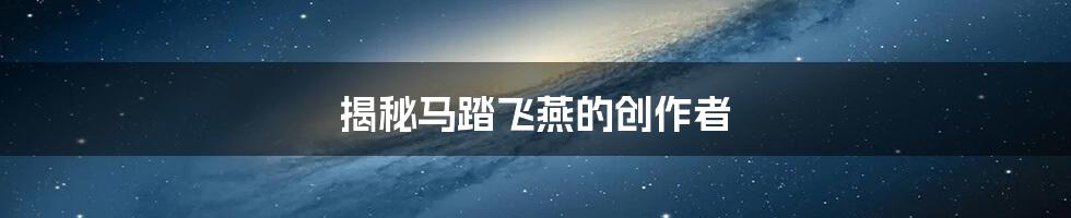 揭秘马踏飞燕的创作者
