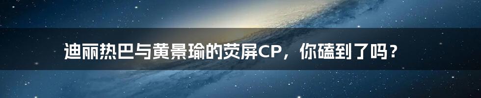 迪丽热巴与黄景瑜的荧屏CP,你磕到了吗?