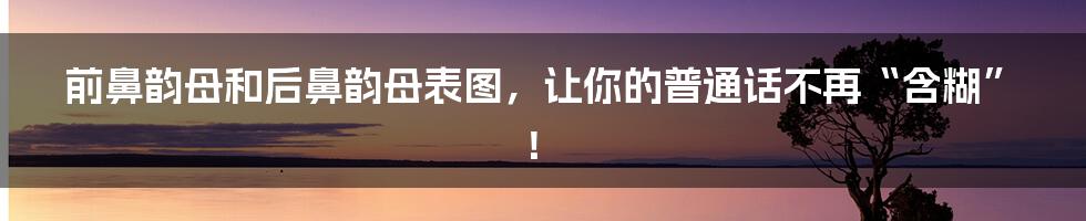 前鼻韵母和后鼻韵母表图，让你的普通话不再“含糊”！