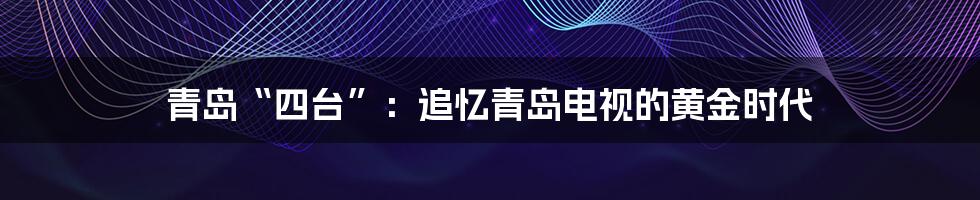 青岛“四台”:追忆青岛电视的黄金时代