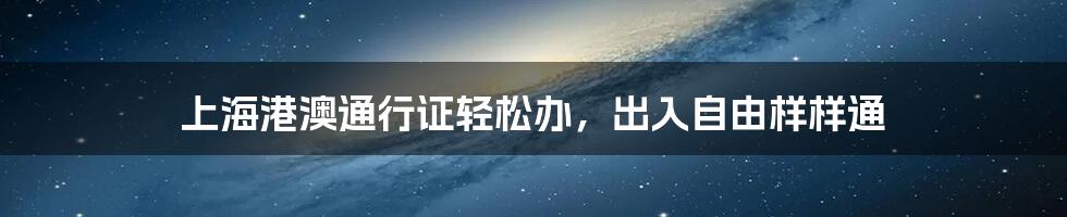 上海港澳通行证轻松办，出入自由样样通