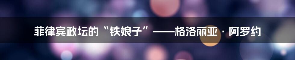 菲律宾政坛的“铁娘子”——格洛丽亚·阿罗约