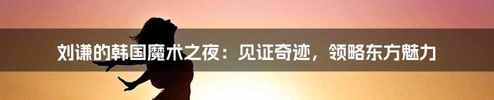刘谦的韩国魔术之夜:见证奇迹,领略东方魅力