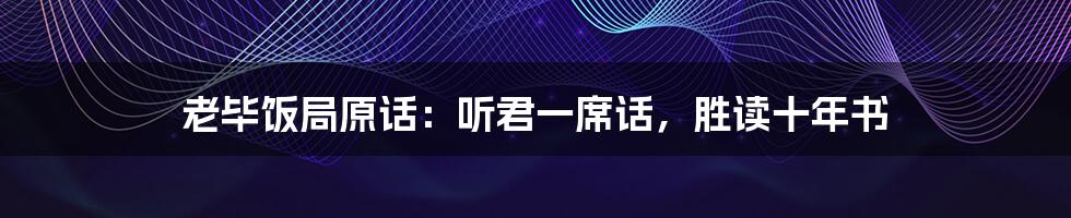 老毕饭局原话:听君一席话,胜读十年书